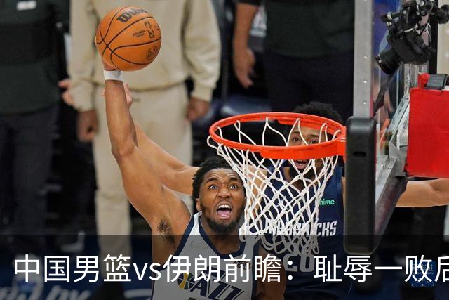 中国男篮vs伊朗前瞻：耻辱一败后需振作 胡金秋率队全力争铜牌